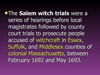 The  Salem witch trials  were a series of hearings before local magistrates followed by county court trials to prosecute people accused of  witchcraft  in  Essex ,  Suffolk , and  Middlesex  counties of  colonial Massachusetts , between February 1692 and May 1693. 