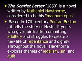 The Scarlet Letter  (1850) is a novel written by  Nathaniel Hawthorne , considered to be his " magnum opus ". Based in 17th-century  Puritan   Boston , it tells the story of Hester Prynne, who gives birth after committing  adultery  and struggles to create a new life of  repentance  and dignity. Throughout the novel, Hawthorne explores themes of  legalism ,  sin , and  guilt . 