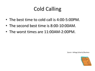 Cold Calling
• The best time to cold call is 4:00-5:00PM.
• The second best time is 8:00-10:00AM.
• The worst times are 11:00AM-2:00PM.
Source: Kellogg School of Business
 