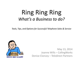 Ring Ring Ring
What’s a Business to do?
Tools, Tips, and Options for Successful Telephone Sales & Service
May 13, 2014
Joanne Wills – CallingWorks
Denise Clancey – Teledirect Partners
 