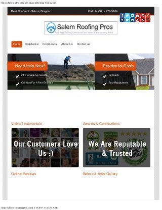 Salem Roofing Pros | Salem Oregon Roofing Contractors
http://salem-or-roofingpros.com/[1/17/2017 11:21:55 AM]
Best Roofers in Salem, Oregon Call Us: (971) 273-5104
Video Testimonials Awards & Certifications
Online Reviews Before & After Gallery
Home Residential Commercial About Us Contact us
Need Help Now?
24/7 Emergency Service
Call Now For A Free Estimate
Residential Roofs
Re-Roofs
Roof Replacement
R f R i
 