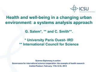 Health and well-being in a changing urban
environment: a systems analysis approach

                 G. Salem*, ** and C. Smith**.

               * University Paris Ouest- IRD
           ** International Council for Science



                              Science Diplomacy in action
   Governance for international science cooperation: the example of health research
                      Institut Pasteur, February, 11th-12 th, 2013
 