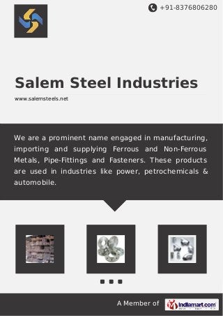+91-8376806280
A Member of
Salem Steel Industries
www.salemsteels.net
We are a prominent name engaged in manufacturing,
importing and supplying Ferrous and Non-Ferrous
Metals, Pipe-Fittings and Fasteners. These products
are used in industries like power, petrochemicals &
automobile.
 