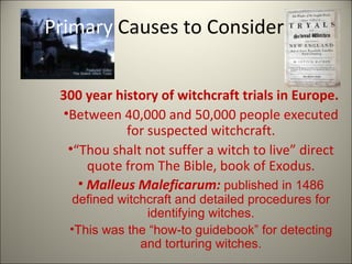 Primary  Causes to Consider 300 year history of witchcraft trials in Europe.  Between 40,000 and 50,000 people executed for suspected witchcraft. “ Thou shalt not suffer a witch to live” direct quote from The Bible, book of Exodus. Malleus Maleficarum:  published in 1486 defined witchcraft and detailed procedures for identifying witches. This was the “how-to guidebook” for detecting and torturing witches. 