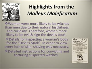Highlights from the  Malleus Maleficarum Women were more likely to be witches than men due to their natural lustfulness and curiosity. Therefore, women more likely to be evil & sign the devil’s book.  Details for inspecting a woman’s body for the “Devil’s Mark”. In order to view every inch of skin, shaving was necessary. Detailed instructions for convicting and torturing suspected witches.  