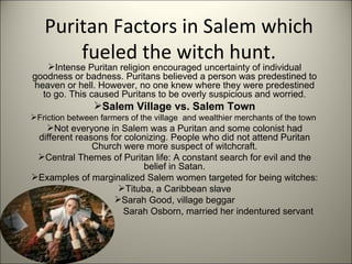 Puritan Factors in Salem which fueled the witch hunt. Intense Puritan religion encouraged uncertainty of individual goodness or badness. Puritans believed a person was predestined to heaven or hell. However, no one knew where they were predestined to go. This caused Puritans to be overly suspicious and worried. Salem Village vs. Salem Town Friction between farmers of the village  and wealthier merchants of the town  Not everyone in Salem was a Puritan and some colonist had different reasons for colonizing. People who did not attend Puritan Church were more suspect of witchcraft. Central Themes of Puritan life: A constant search for evil and the belief in Satan. Examples of marginalized Salem women targeted for being witches: Tituba, a Caribbean slave Sarah Good, village beggar Sarah Osborn, married her indentured servant 