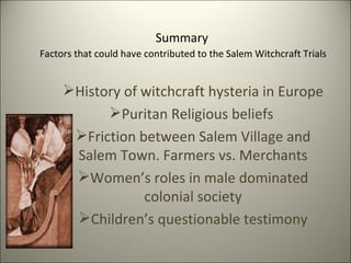 Summary   Factors that could have contributed to the Salem Witchcraft Trials  History of witchcraft hysteria in Europe Puritan Religious beliefs  Friction between Salem Village and Salem Town. Farmers vs. Merchants Women’s roles in male dominated colonial society Children’s questionable testimony 