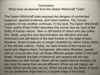 Conclusion:    What have we learned form the Salem Witchcraft Trials? The Salem Witchcraft trials exposed the dangers of unchecked suspicion, spectral evidence, and mass hysteria. Yet, human suspicion of one another continues. In his book  The Salem Witchcraft Trials , author Peter Hoffer describes this human fear as “part of the frailty of human nature.” Man is still fearful of others who are unlike him. Sadly, prejudice and discrimination are still alive and well. Americans are still fearful of the dark forests on the edge of town. However, those forests are no longer inhabited by native Indian tribes or the witches caldron. Today, our dark forests of fear house our racial and religious fears. Immigrants, alternative lifestyles, people with an unusual skin tone; all those different people reside in the dark forest. Hopefully the light of tolerance and respect will one day illuminate our dark forests. When will we realize that as humans, we are more the same than we are different. When we are happy, we smile. When we are sad, we cry. When we are cut, we bleed. A focus on our similarities might lead to a brighter edge of the forest. 