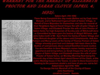 WARRANT FOR THE ARREST OF ELIZABETH
PROCTOR AND SARAH CLOYCE (APRIL 4,
1692): 
Salem April. 4'th 1692
There Being Complaint this day made (Before us) by Capt Jonat
Walcott, and Lt Natheniell Ingersull both of Salem Village, in
Behalf of there Majesties for themselves and also for several of
their Neighbors Against Sarah Cloyce the wife of peter Cloyce of
Salem Village; and Elizabeth Proctor the wife of John Proctor of
Salem farms for high Suspicion of Sundry acts of Witchcraft done
or Committed by them upon the bodies of Abigail Williams, and
John Indian both of Mr. Sam Parris his family of Salem Village and
Mary Walcott daughter of the above said Complainants, And Ann
Putnam and Marcy Lewis of the family of Thomas Putnam of Salem
Village whereby great hurt and damage hath been done to the
Bodies of said persons above named therefore Craved Justice.
You are therefore in there Majesty's names hereby required to
apprehend and bring before us Sarah Cloyce the wife of peter
Cloyce of Salem Village and Elizabeth proctor the wife of John
Procter of Salem farms; on Monday Morning Next being the
Eleventh day of this Instant April about Eleven of the Clock, at the
public Meeting house in the Towne, in order to there Examination
Relating to the premises abode's and here of you are. not to fail
Dated Salem April 8'th 1692
To George Herrick Marshall of the County of Essex
John Hawthorne
Jonathan Corwin Assists
 