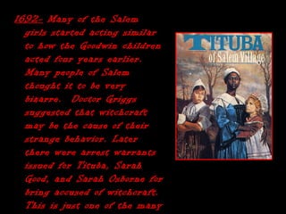 1692-1692- Many of the SalemMany of the Salem
girls started acting similargirls started acting similar
to how the Goodwin childrento how the Goodwin children
acted four years earlier.acted four years earlier.
Many people of SalemMany people of Salem
thought it to be verythought it to be very
bizarre. Doctor Griggsbizarre. Doctor Griggs
suggested that witchcraftsuggested that witchcraft
may be the cause of theirmay be the cause of their
strange behavior. Laterstrange behavior. Later
there were arrest warrantsthere were arrest warrants
issued for Tituba, Sarahissued for Tituba, Sarah
Good, and Sarah Osborne forGood, and Sarah Osborne for
bring accused of witchcraft.bring accused of witchcraft.
This is just one of the manyThis is just one of the many
 