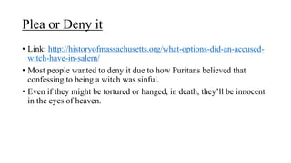 Plea or Deny it
• Link: http://historyofmassachusetts.org/what-options-did-an-accused-
witch-have-in-salem/
• Most people wanted to deny it due to how Puritans believed that
confessing to being a witch was sinful.
• Even if they might be tortured or hanged, in death, they’ll be innocent
in the eyes of heaven.
 