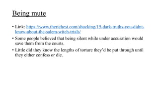 Being mute
• Link: https://www.therichest.com/shocking/15-dark-truths-you-didnt-
know-about-the-salem-witch-trials/
• Some people believed that being silent while under accusation would
save them from the courts.
• Little did they know the lengths of torture they’d be put through until
they either confess or die.
 