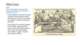 Link:
https://roadtrippers.com/stories/the-
tragic-tale-of-giles-corey-accused-of-
witchcraft-in-1692
• In one instance a man by the name
of Giles Corey, refused to stand
trial because if he were convicted,
his property would be claimed by
the state.
• As a penalty he was then stripped
of his clothes, and pressed by
heavy stones. During this process,
the 81 year old would simply
reply “More weight!” when he
was asked to confess.
Giles Corey
 
