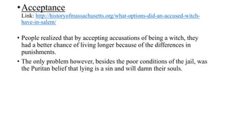 •Acceptance
Link: http://historyofmassachusetts.org/what-options-did-an-accused-witch-
have-in-salem/
• People realized that by accepting accusations of being a witch, they
had a better chance of living longer because of the differences in
punishments.
• The only problem however, besides the poor conditions of the jail, was
the Puritan belief that lying is a sin and will damn their souls.
 