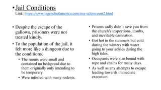 •Jail Conditions
Link: https://www.legendsofamerica.com/ma-salemcourt2.html
• Despite the escape of the
gallows, prisoners were not
treated kindly.
• To the population of the jail, it
felt more like a dungeon due to
the conditions.
• The rooms were small and
contained no bedspread due to
them originally only intending to
be temporary.
• Were infested with many rodents.
• Prisons sadly didn’t save you from
the church’s inspections, insults,
and inevitable damnation.
• Got hot in the summers but cold
during the winters with water
going to your ankles during the
high tides.
• Occupants were also bound with
rope and chains for many days.
• As well as any attempts to escape
leading towards immediate
execution.
 