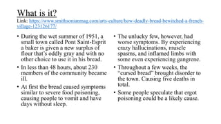 What is it?
Link: https://www.smithsonianmag.com/arts-culture/how-deadly-bread-bewitched-a-french-
village-123126177/
• During the wet summer of 1951, a
small town called Pont Saint-Esprit
a baker is given a new surplus of
flour that’s oddly gray and with no
other choice to use it in his bread.
• In less than 48 hours, about 230
members of the community became
ill.
• At first the bread caused symptoms
similar to severe food poisoning,
causing people to vomit and have
days without sleep.
• The unlucky few, however, had
worse symptoms. By experiencing
crazy hallucinations, muscle
spasms, and inflamed limbs with
some even experiencing gangrene.
• Throughout a few weeks, the
“cursed bread” brought disorder to
the town. Causing five deaths in
total.
• Some people speculate that ergot
poisoning could be a likely cause.
 
