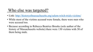 Who else was targeted?
• Link: http://historyofmassachusetts.org/salem-witch-trials-victims/
• While most of the victims accused were female, there were men who
were accused too.
• Because according to Rebecca Beatrice Brooks (sole author of the
history of Massachusetts website) there were 130 victims with 30 of
them being male.
 