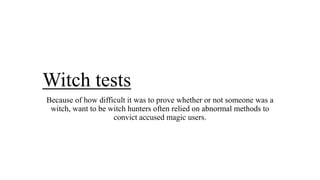 Witch tests
Because of how difficult it was to prove whether or not someone was a
witch, want to be witch hunters often relied on abnormal methods to
convict accused magic users.
 