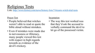 Religious Tests
Link: http://www.history.com/news/history-lists/7-bizarre-witch-trial-tests
Prayer Test
• People believed that witches
weren’t able to read or quote the
bible aloud without mistakes.
• Even if mistakes were made due
to nervousness or illiteracy,
many people viewed this test
with respect in high regards
towards as evidence of the
devil’s trickery.
Incantation
• The way this test worked was
that they’d ask the accused to
verbally command the devil to
let go of the possessed victim.
 