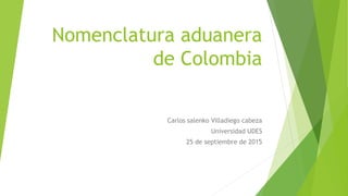 Nomenclatura aduanera
de Colombia
Carlos salenko Villadiego cabeza
Universidad UDES
25 de septiembre de 2015
 