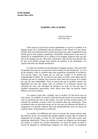 1
ISTR/ DERRE
Session Mars 2014
Symboles, rites et mythes
Christian Salenson
ISTR/ Marseille
Cette session a pour but de mieux appréhender ce qu’est le symbole et la
logique propre de la symbolique afin de permettre à des enfants et à des jeunes
d’entrer dans cette dimension de la réalité qui permet une autre compréhension du
monde que la seule logique scientifique, rationnelle, technicienne et qui ouvre le
champ de la compréhension de la religion et du langage religieux ainsi que des
arts et du langage des arts. Mais pour commencer cette session nous devons dire
de quoi nous parlons lorsque nous parlons de symbole et de symbolique. Cet
exposé aura donc une finalité introductive.
Le terme de symbole est dévalué dans le langage courant. Ainsi pour dire
de quelque chose que ce n’est pas tout à fait la réalité, on dira facilement : ce n’est
qu’un symbole. Ainsi le symbole dans cette expression coutumière et révélatrice
n’est qu’une figure, une image qui ne rend pas compte et ne permet pas
d’appréhender la réalité. Or, au sens où nous allons en parler, nous allons dire au
contraire que par le symbole nous pouvons entrer dans des niveaux de la réalité
qui sans lui sont inabordables. Nous ne percevons pas le symbole comme une
déperdition du sens des choses mais au contraire il se présente comme une
saturation de sens, une saturation de présence, un accès au réel qui sans le
symbole demeurerait inaccessible. Nous allons donc dans un premier temps
définir ce qu’est le symbole.
Cet exposé a pour titre : symbole, rites et mythes. Un lien étroit unit ces
trois termes. Le symbole est comme l’unité de base par lequel et au moyen duquel
vont se constituer des rites et des mythes. Les rites sont des actions sacrées. Ils
utilisent des symboles et toutes sortes de symboles dans leur architecture. Nous
reviendrons dans un deuxième temps sur les rites qui ont tellement été décriés et
soupçonnés à la période moderne alors que paradoxalement nous en cessons de
ritualiser notre vie personnelle ou collective.
Les mythes à la différence des rites ne sont pas des actions sacrées mais
des discours sacrés. Ils racontent des grandes épopées comme dans le mythe de
Gilgamesh par exemple, ou bien ils sont constitués de récits plus courts mais
hautement significatifs. Toutes les cultures et toutes les religions ont développés
des mythes, y compris les sociétés sécularisées. Le terme de mythe est donc le
moyen de désigner en anthropologie religieuse les textes sacrés. La modernité
 