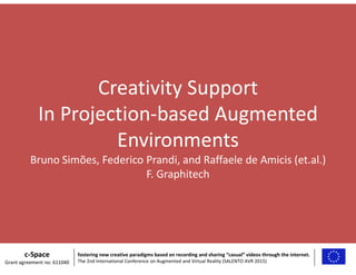 Creativity Support
In Projection-based Augmented
Environments
Bruno Simões, Federico Prandi, and Raffaele de Amicis (et.al.)
F. Graphitech
c-Space
Grant agreement no: 611040
fostering new creative paradigms based on recording and sharing “casual” videos through the internet.
The 2nd International Conference on Augmented and Virtual Reality (SALENTO AVR 2015)
 