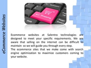 eCommerce Websites

Ecommerce websites at Salentro technologies are
designed to meet your specific requirements. We are
aware that selling on the internet can be difficult to
maintain so we will guide you through every step.
The ecommerce sites that we make come with search
engine optimization to maximize customers coming to
your website.

 