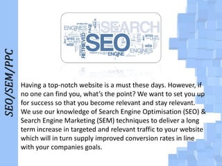 SEO/SEM/PPC

Having a top-notch website is a must these days. However, if
no one can find you, what’s the point? We want to set you up
for success so that you become relevant and stay relevant.
We use our knowledge of Search Engine Optimisation (SEO) &
Search Engine Marketing (SEM) techniques to deliver a long
term increase in targeted and relevant traffic to your website
which will in turn supply improved conversion rates in line
with your companies goals.

 