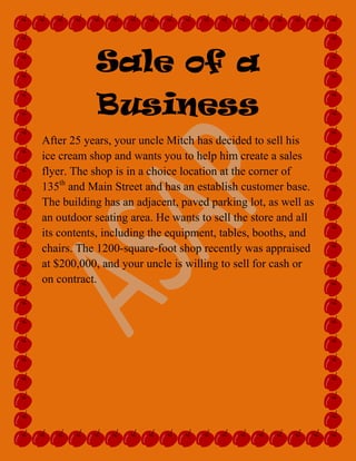 Sale of a                                                                                                   Business<br />After 25 years, your uncle Mitch has decided to sell his ice cream shop and wants you to help him create a sales flyer. The shop is in a choice location at the corner of 135th and Main Street and has an establish customer base. The building has an adjacent, paved parking lot, as well as an outdoor seating area. He wants to sell the store and all its contents, including the equipment, tables, booths, and chairs. The 1200-square-foot shop recently was appraised at $200,000, and your uncle is willing to sell for cash or on contract.<br />