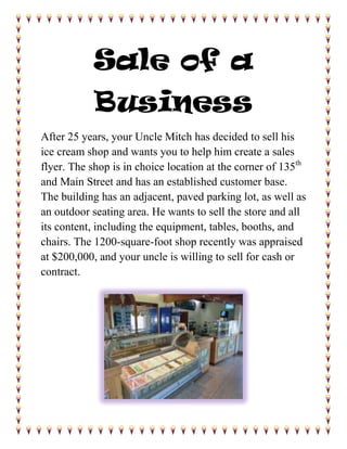 Sale of a Business<br />After 25 years, your Uncle Mitch has decided to sell his ice cream shop and wants you to help him create a sales flyer. The shop is in choice location at the corner of 135th and Main Street and has an established customer base. The building has an adjacent, paved parking lot, as well as an outdoor seating area. He wants to sell the store and all its content, including the equipment, tables, booths, and chairs. The 1200-square-foot shop recently was appraised at $200,000, and your uncle is willing to sell for cash or contract. <br />