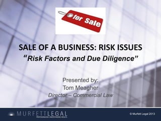 SALE OF A BUSINESS: RISK ISSUES
“Risk Factors and Due Diligence”
Presented by:
Tom Meagher
Director – Commercial Law
© Murfett Legal 2013
 