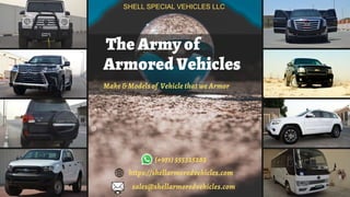 The Army of
Armored Vehicles
Make & Models of Vehicle that we Armor
SHELL SPECIAL VEHICLES LLC
(+971) 555325282
https://shellarmoredvehicles.com
sales@shellarmoredvehicles.com
 