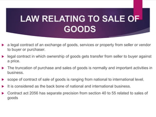 LAW RELATING TO SALE OF
GOODS
 a legal contract of an exchange of goods, services or property from seller or vendor
to buyer or purchaser.
 legal contract in which ownership of goods gets transfer from seller to buyer against
a price.
 The truncation of purchase and sales of goods is normally and important activities in
business.
 scope of contract of sale of goods is ranging from national to international level.
 It is considered as the back bone of national and international business.
 Contract act 2056 has separate precision from section 40 to 55 related to sales of
goods
 