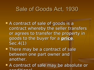 Sale of Goods Act, 1930Sale of Goods Act, 1930
 A contract of sale of goods is aA contract of sale of goods is a
contract whereby the seller transferscontract whereby the seller transfers
or agrees to transfer the property inor agrees to transfer the property in
goods to the buyer for agoods to the buyer for a priceprice..
Sec.4(1)Sec.4(1)
 There may be a contract of saleThere may be a contract of sale
between one part owner andbetween one part owner and
another.another.
 A contract of sale may be absolute orA contract of sale may be absolute or
 
