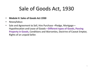 Sale of Goods Act, 1930
• Module II: Sales of Goods Act 1930
• Newsyllabus:
• Sale and Agreement to Sell, Hire Purchase –Pledge, Mortgage—
Hypothecation and Lease of Goods—Different types of Goods, Passing
Property in Goods, Conditions and Warranties, Doctrine of Caveat Emptor,
Rights of an unpaid Seller.
1
 