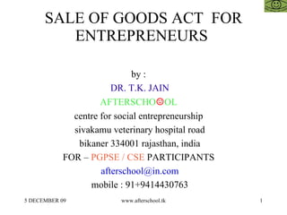 SALE OF GOODS ACT  FOR ENTREPRENEURS  by :  DR. T.K. JAIN AFTERSCHO ☺ OL  centre for social entrepreneurship  sivakamu veterinary hospital road bikaner 334001 rajasthan, india FOR –  PGPSE / CSE  PARTICIPANTS  [email_address] mobile : 91+9414430763 
