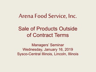 Arena Food Service, Inc.
Sale of Products Outside
of Contract Terms
Managers’ Seminar
Wednesday, January 16, 2019
Sysco-Central Illinois, Lincoln, Illinois
 