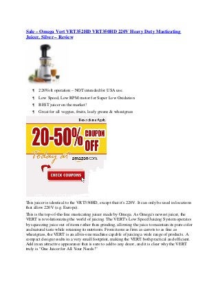 Sale – Omega Vert VRT352HD VRT350HD 220V Heavy Duty Masticating
Juicer, Silver – Review




      220Volt operation – NOT intended for USA use.
      Low Speed, Low RPM motor for Super Low Oxidation
      BEST juicer on the market!
      Great for all veggies, fruits, leafy greens & wheatgrass




This juicer is identical to the VRT350HD, except that it’s 220V. It can only be used in locations
that allow 220V (e.g. Europe).
This is the top-of-the-line masticating juicer made by Omega. As Omega’s newest juicer, the
VERT is revolutionizing the world of juicing. The VERT’s Low Speed Juicing System operates
by squeezing juice out of items rather than grinding, allowing the juice to maintain its pure color
and natural taste while retaining its nutrients. From items as firm as carrots to as fine as
wheatgrass, the VERT is an all-in-one machine capable of juicing a wide range of products. A
compact design results in a very small footprint, making the VERT both practical and efficient.
Add in an attractive appearance that is sure to add to any decor, and it is clear why the VERT
truly is “One Juicer for All Your Needs!”
 
