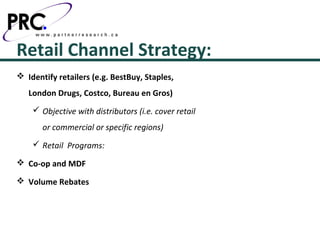 Retail Channel Strategy:
 Identify retailers (e.g. BestBuy, Staples,
   London Drugs, Costco, Bureau en Gros)
     Objective with distributors (i.e. cover retail
       or commercial or specific regions)
     Retail Programs:

 Co-op and MDF

 Volume Rebates
 