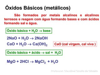 Óxidos Básicos (metálicos)
São formados por metais alcalinos e alcalinos
terrosos e reagem com água formando bases e com ácidos
formando sal e água.
Óxido básico + H2O  base
2NaO + H2O  2NaOH
CaO + H2O  Ca(OH)2
Óxido básico + ácido  sal + H2O
CaO (cal virgem, cal viva )
MgO + 2HCl  MgCl2 + H2O
Professor: Claudinei Osorio de Oliveira
 