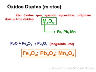 Óxidos Duplos (mistos)
São óxidos que, quando aquecidos, originam
dois outros óxidos.
M3O4
Fe, Pb, Mn
FeO + Fe2O3  Fe3O4
Fe3O4; Pb3O4; Mn3O4
(magnetita ,imã)
Professor: Claudinei Osorio de Oliveira
 