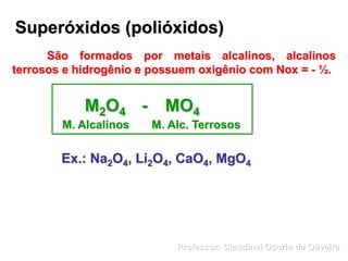 Superóxidos (polióxidos)
São formados por metais alcalinos, alcalinos
terrosos e hidrogênio e possuem oxigênio com Nox = - ½.
M2O4 - MO4
M. Alcalinos M. Alc. Terrosos
Ex.: Na2O4, Li2O4, CaO4, MgO4
Professor: Claudinei Osorio de Oliveira
 