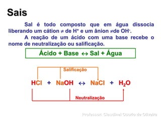 Sais
Sal é todo composto que em água dissocia
liberando um cátion  de H+ e um ânion de OH-.
A reação de um ácido com uma base recebe o
nome de neutralização ou salificação.
Ácido + Base  Sal + Água
HCl + NaOH  NaCl + H2OHCl + NaOH  NaCl + H2O
Neutralização
Salificação
Professor: Claudinei Osorio de Oliveira
 