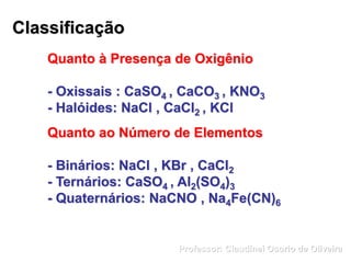 Classificação
Quanto à Presença de Oxigênio
- Oxissais : CaSO4 , CaCO3 , KNO3
- Halóides: NaCl , CaCl2 , KCl
Quanto ao Número de Elementos
- Binários: NaCl , KBr , CaCl2
- Ternários: CaSO4 , Al2(SO4)3
- Quaternários: NaCNO , Na4Fe(CN)6
Professor: Claudinei Osorio de Oliveira
 