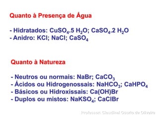 Quanto à Presença de Água
- Hidratados: CuSO4.5 H2O; CaSO4.2 H2O
- Anidro: KCl; NaCl; CaSO4
Quanto à Natureza
- Neutros ou normais: NaBr; CaCO3
- Ácidos ou Hidrogenossais: NaHCO3; CaHPO4
- Básicos ou Hidroxissais: Ca(OH)Br
- Duplos ou mistos: NaKSO4; CaClBr
Professor: Claudinei Osorio de Oliveira
 