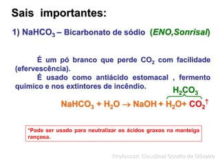 Sais importantes:
É um pó branco que perde CO2 com facilidade
(efervescência).
É usado como antiácido estomacal , fermento
químico e nos extintores de incêndio.
*Pode ser usado para neutralizar os ácidos graxos na manteiga
rançosa.
NaHCO3 + H2O  NaOH + H2O+ CO2

H2CO3
1) NaHCO3 – Bicarbonato de sódio (ENO,Sonrisal)
Professor: Claudinei Osorio de Oliveira
 