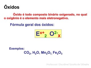 Óxidos
Óxido é todo composto binário oxigenado, no qual
o oxigênio é o elemento mais eletronegativo.
Fórmula geral dos óxidos:
Ex+
2 O2-
X
Exemplos:
CO2, H2O, Mn2O7, Fe2O3
Professor: Claudinei Osorio de Oliveira
 
