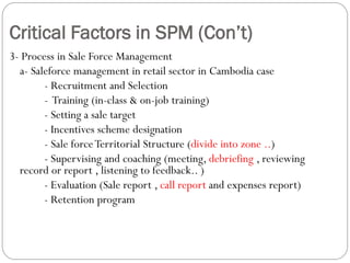 Critical Factors in SPM (Con’t)
3- Process in Sale Force Management
  a- Saleforce management in retail sector in Cambodia case
        - Recruitment and Selection
        - Training (in-class & on-job training)
        - Setting a sale target
        - Incentives scheme designation
        - Sale force Territorial Structure (divide into zone ..)
        - Supervising and coaching (meeting, debriefing , reviewing
  record or report , listening to feedback.. )
        - Evaluation (Sale report , call report and expenses report)
        - Retention program
 