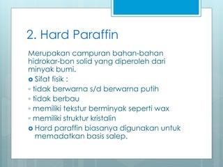 2. Hard Paraffin
Merupakan campuran bahan-bahan
hidrokar-bon solid yang diperoleh dari
minyak bumi.
 Sifat fisik :
◦ tidak berwarna s/d berwarna putih
◦ tidak berbau
◦ memiliki tekstur berminyak seperti wax
◦ memiliki struktur kristalin
 Hard paraffin biasanya digunakan untuk
memadatkan basis salep.
 