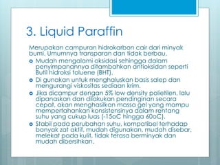 3. Liquid Paraffin
Merupakan campuran hidrokarbon cair dari minyak
bumi. Umumnya transparan dan tidak berbau.
 Mudah mengalami oksidasi sehingga dalam
penyimpanannya ditambahkan antioksidan seperti
Butil hidroksi toluene (BHT).
 Di gunakan untuk menghaluskan basis salep dan
mengurangi viskositas sediaan krim.
 Jika dicampur dengan 5% low density polietilen, lalu
dipanaskan dan dilakukan pendinginan secara
cepat, akan menghasilkan massa gel yang mampu
mempertahankan konsistensinya dalam rentang
suhu yang cukup luas (-15oC hingga 60oC).
 Stabil pada perubahan suhu, kompatibel terhadap
banyak zat aktif, mudah digunakan, mudah disebar,
melekat pada kulit, tidak terasa berminyak dan
mudah dibersihkan.
 